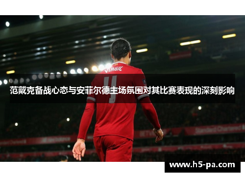 范戴克备战心态与安菲尔德主场氛围对其比赛表现的深刻影响