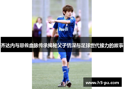 齐达内与恩佐血脉传承揭秘父子情深与足球世代接力的故事