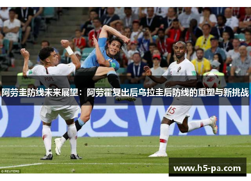 阿劳圭防线未来展望：阿劳霍复出后乌拉圭后防线的重塑与新挑战