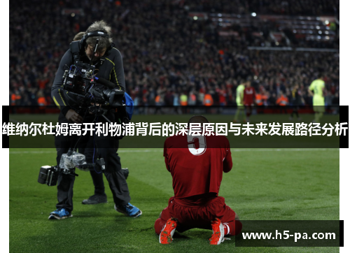 维纳尔杜姆离开利物浦背后的深层原因与未来发展路径分析 维纳尔杜姆离开利物浦背后的深层原因与未来发展路径分析