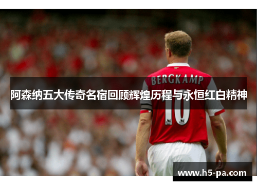 阿森纳五大传奇名宿回顾辉煌历程与永恒红白精神