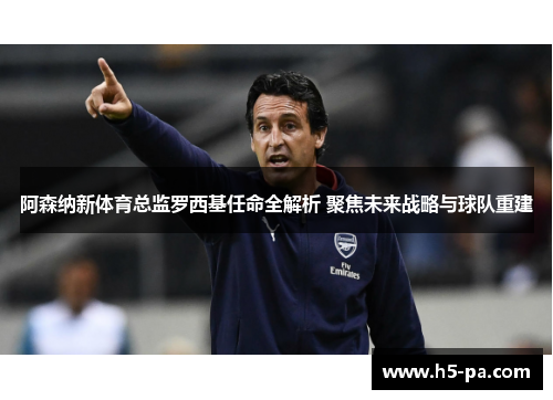 阿森纳新体育总监罗西基任命全解析 聚焦未来战略与球队重建
