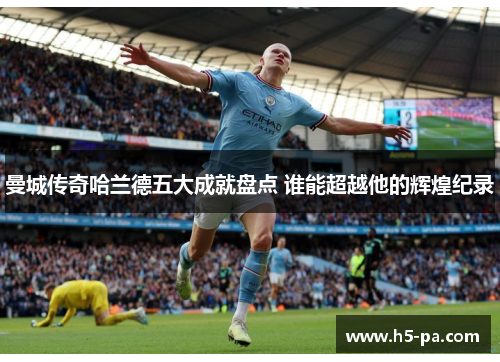 曼城传奇哈兰德五大成就盘点 谁能超越他的辉煌纪录 曼城传奇哈兰德五大成就盘点 谁能超越他的辉煌纪录