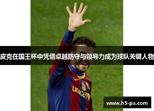 皮克在国王杯中凭借卓越防守与领导力成为球队关键人物