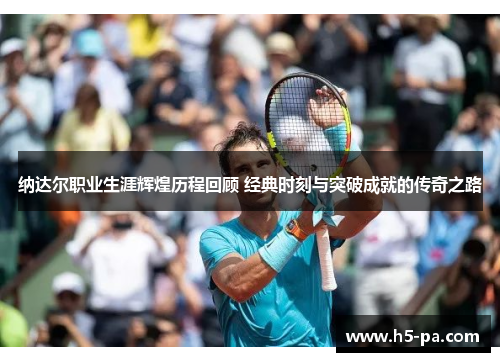 纳达尔职业生涯辉煌历程回顾 经典时刻与突破成就的传奇之路