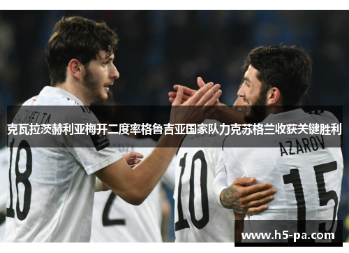 克瓦拉茨赫利亚梅开二度率格鲁吉亚国家队力克苏格兰收获关键胜利
