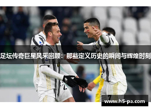 足坛传奇巨星风采回顾：那些定义历史的瞬间与辉煌时刻