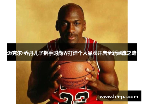 迈克尔·乔丹儿子携手时尚界打造个人品牌开启全新潮流之路