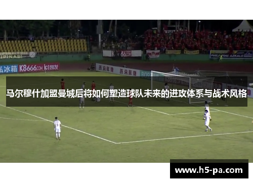 马尔穆什加盟曼城后将如何塑造球队未来的进攻体系与战术风格