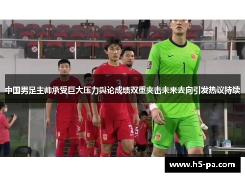 中国男足主帅承受巨大压力舆论成绩双重夹击未来去向引发热议持续 中国男足主帅承受巨大压力舆论成绩双重夹击未来去向引发热议持续