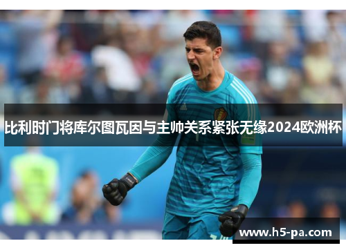 比利时门将库尔图瓦因与主帅关系紧张无缘2024欧洲杯