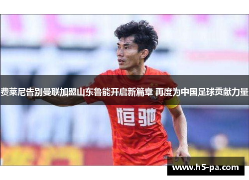 费莱尼告别曼联加盟山东鲁能开启新篇章 再度为中国足球贡献力量