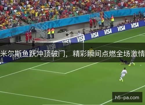 米尔斯鱼跃冲顶破门,精彩瞬间点燃全场激情 米尔斯鱼跃冲顶破门,精彩瞬间点燃全场激情